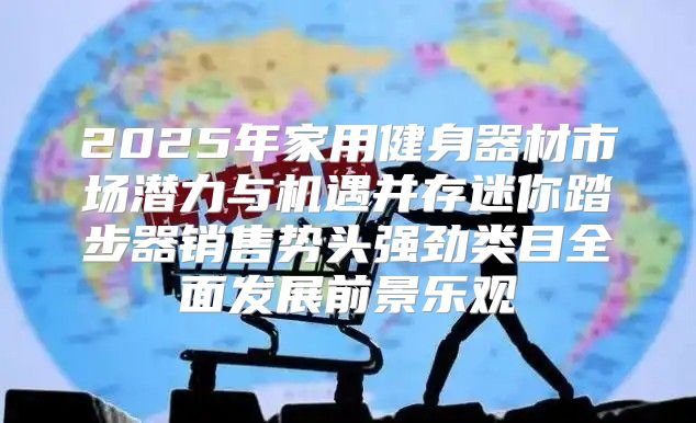2025年家用健身器材市场潜力与机遇并存迷你踏步器销售势头强劲类目全面发展前景乐观