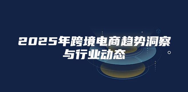 2025年跨境电商趋势洞察与行业动态