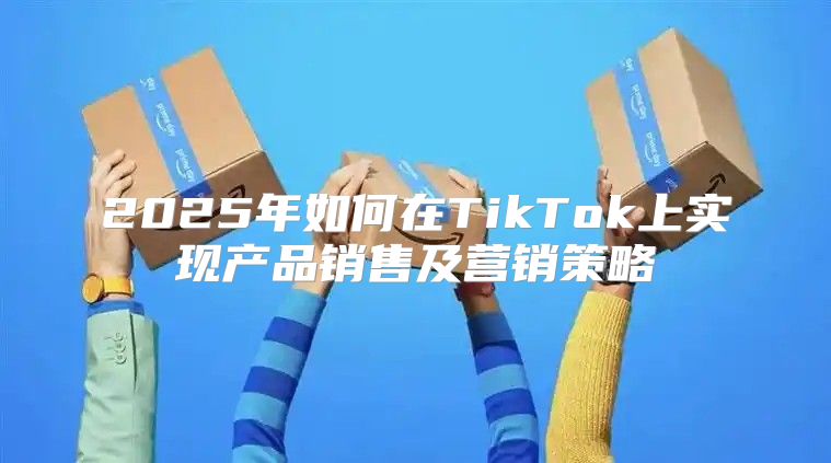 2025年如何在TikTok上实现产品销售及营销策略