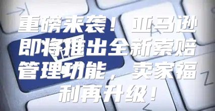 重磅来袭！亚马逊即将推出全新索赔管理功能，卖家福利再升级！