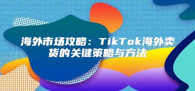 海外市场攻略：TikTok海外卖货的关键策略与方法