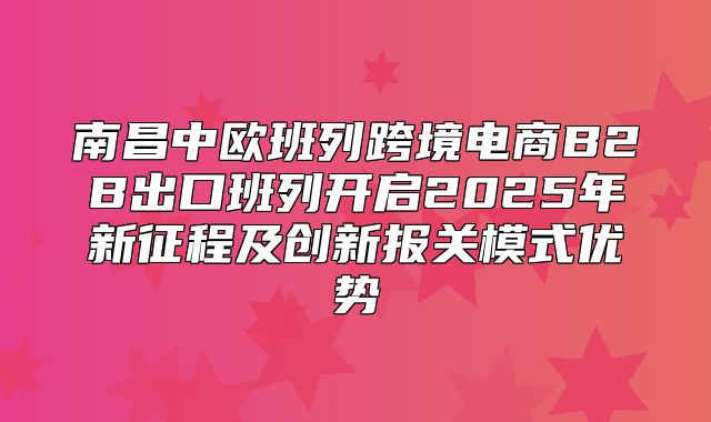 南昌中欧班列跨境电商B2B出口班列开启2025年新征程及创新报关模式优势