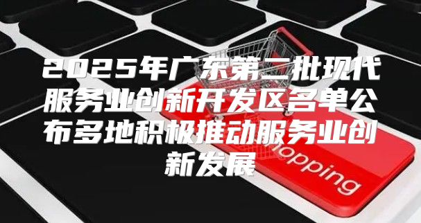 2025年广东第二批现代服务业创新开发区名单公布多地积极推动服务业创新发展