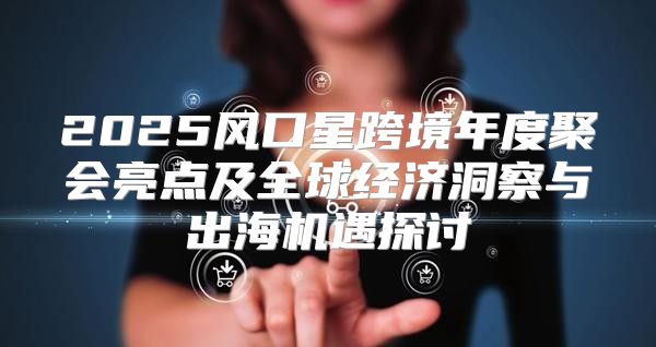 2025风口星跨境年度聚会亮点及全球经济洞察与出海机遇探讨