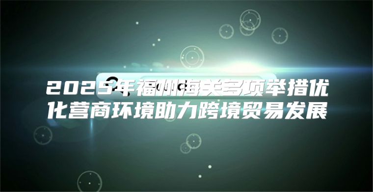 2025年福州海关多项举措优化营商环境助力跨境贸易发展