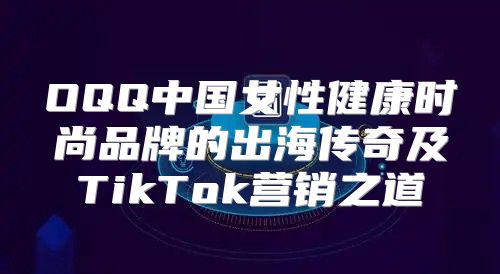 OQQ中国女性健康时尚品牌的出海传奇及TikTok营销之道