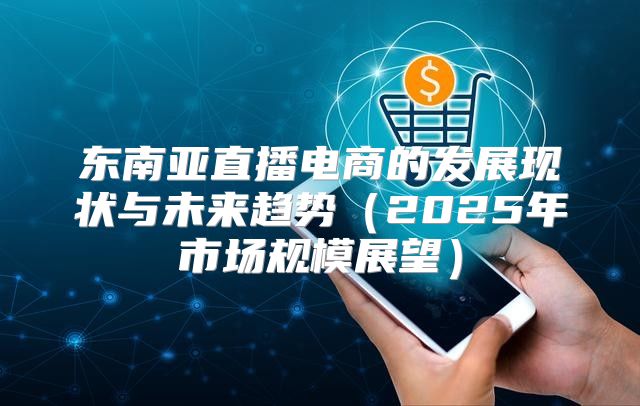 东南亚直播电商的发展现状与未来趋势2025年市场规模展望