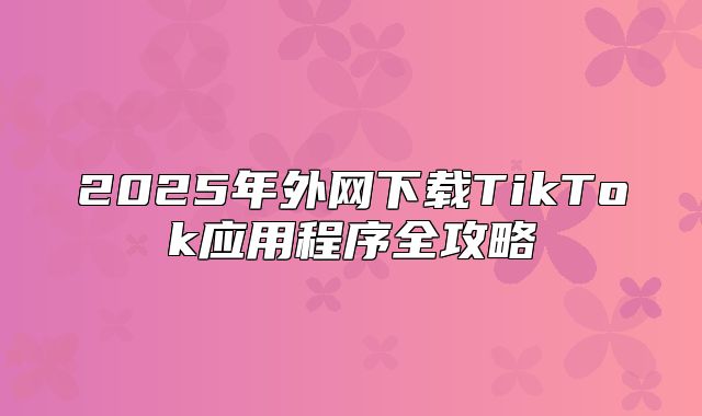 2025年外网下载TikTok应用程序全攻略