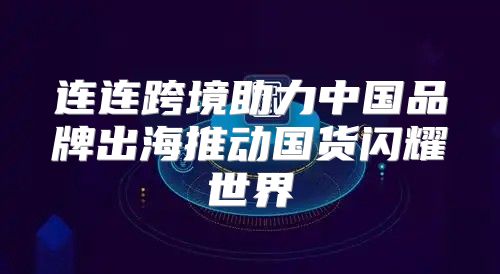 连连跨境助力中国品牌出海推动国货闪耀世界