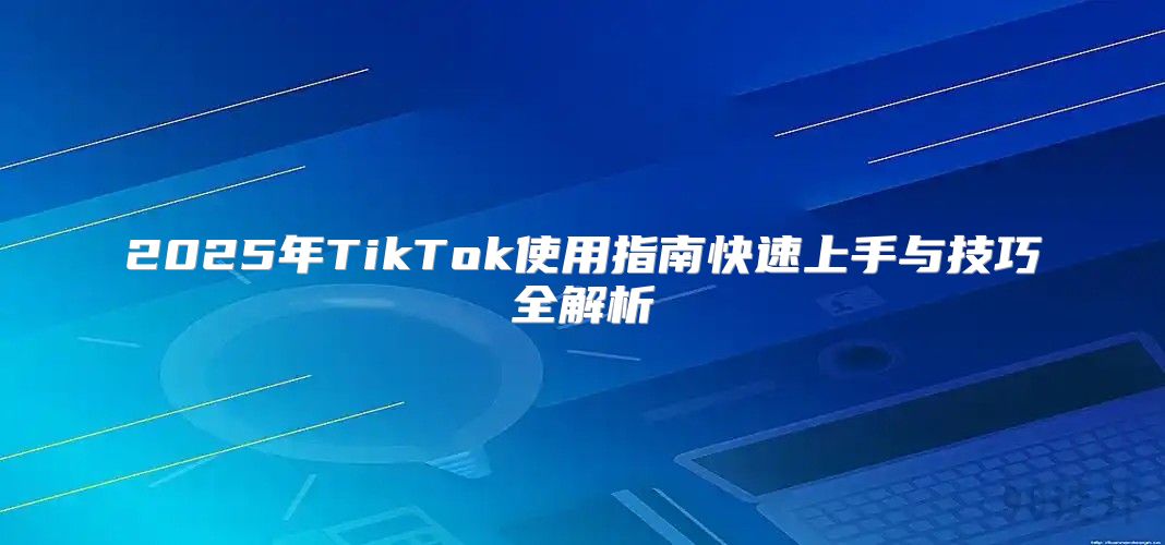 2025年TikTok使用指南快速上手与技巧全解析