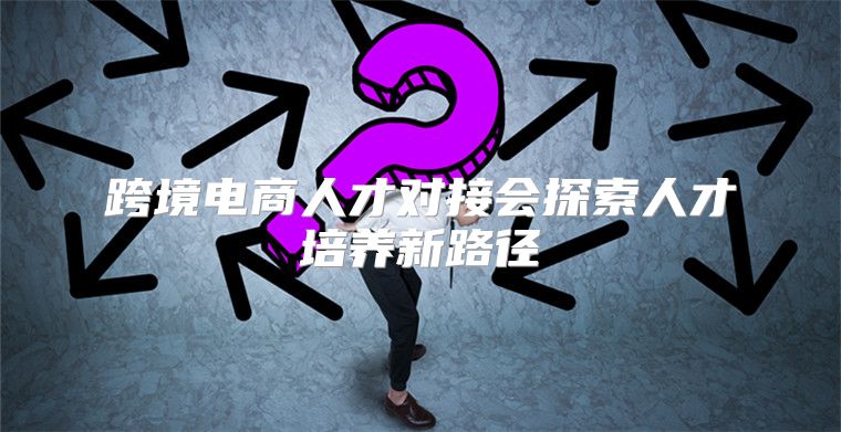 跨境电商人才对接会探索人才培养新路径