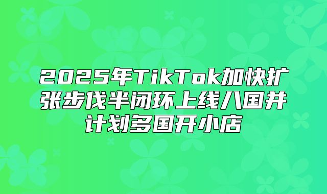 2025年TikTok加快扩张步伐半闭环上线八国并计划多国开小店
