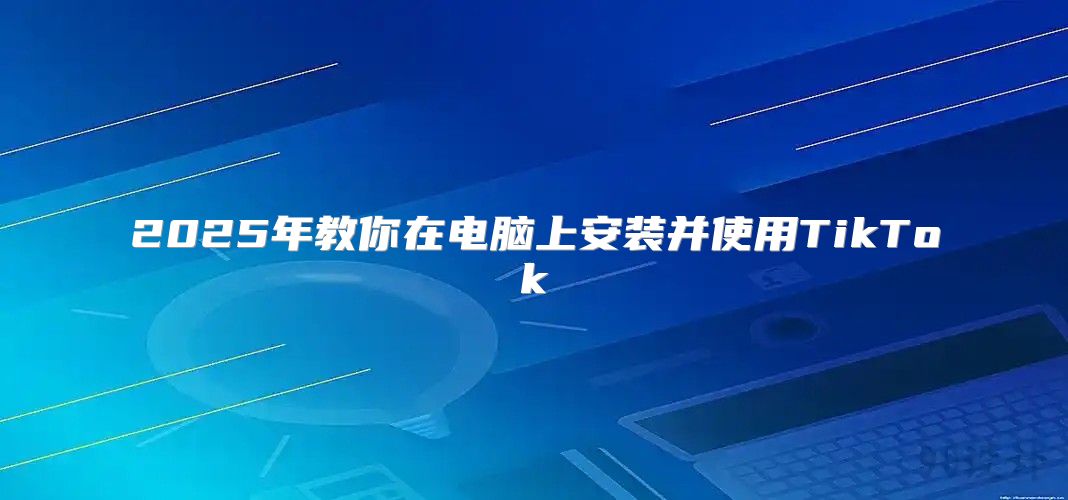2025年教你在电脑上安装并使用TikTok
