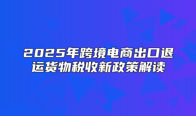 2025年跨境电商出口退运货物税收新政策解读