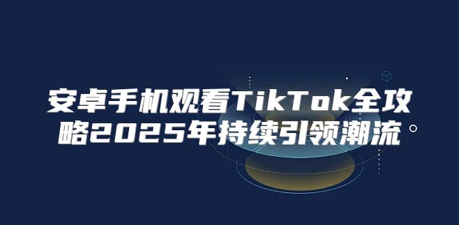 安卓手机观看TikTok全攻略2025年持续引领潮流