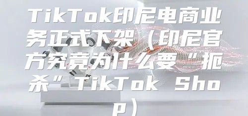TikTok印尼电商业务正式下架印尼官方究竟为什么要“扼杀”TikTok Shop