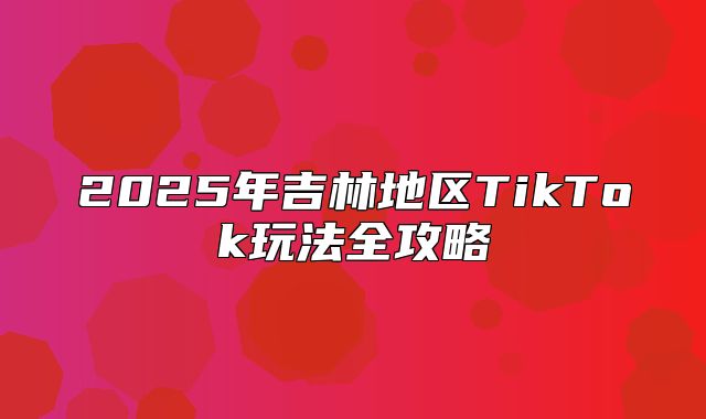 2025年吉林地区TikTok玩法全攻略