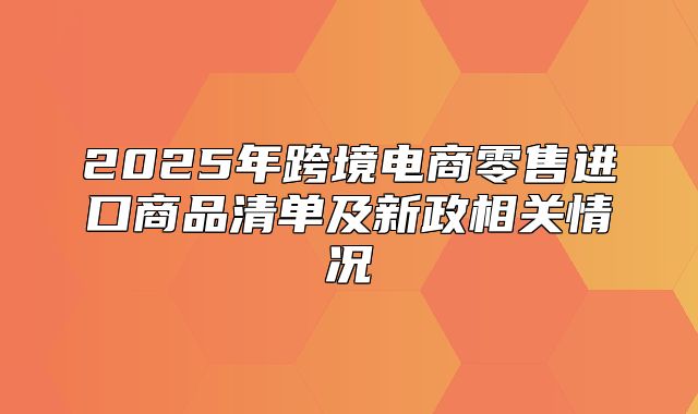 2025年跨境电商零售进口商品清单及新政相关情况