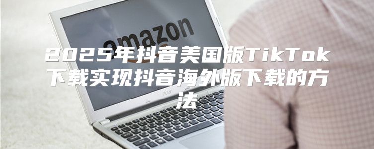 2025年抖音美国版TikTok下载实现抖音海外版下载的方法