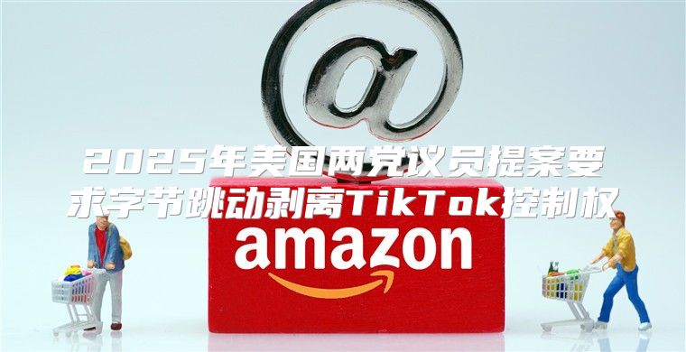 2025年美国两党议员提案要求字节跳动剥离TikTok控制权
