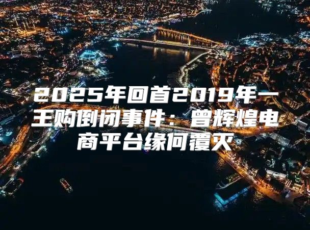 2025年回首2019年一王购倒闭事件：曾辉煌电商平台缘何覆灭