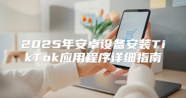 2025年安卓设备安装TikTok应用程序详细指南