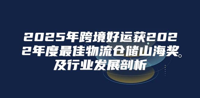 2025年跨境好运获2022年度最佳物流仓储山海奖及行业发展剖析