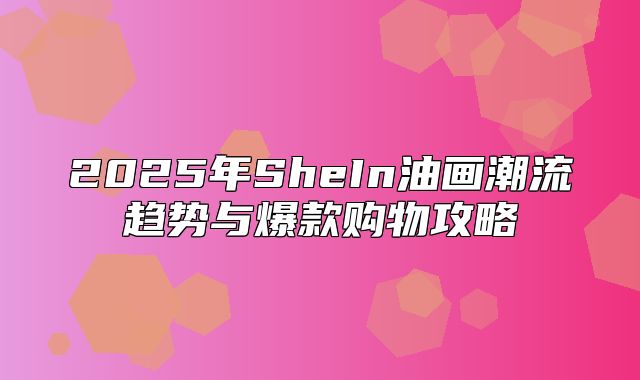 2025年SheIn油画潮流趋势与爆款购物攻略
