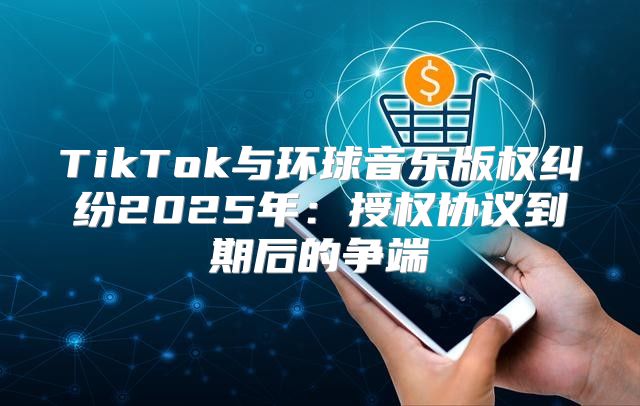 TikTok与环球音乐版权纠纷2025年：授权协议到期后的争端