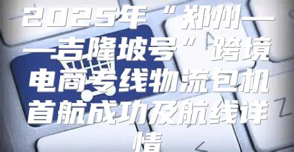 2025年“郑州——吉隆坡号”跨境电商专线物流包机首航成功及航线详情
