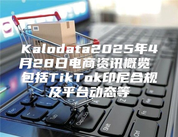 Kalodata2025年4月28日电商资讯概览 包括TikTok印尼合规及平台动态等