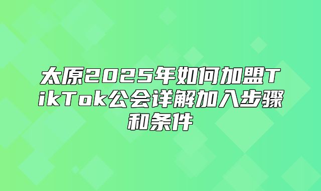 太原2025年如何加盟TikTok公会详解加入步骤和条件