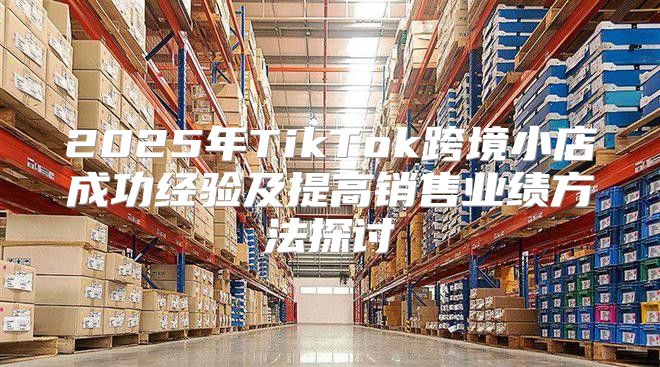 2025年TikTok跨境小店成功经验及提高销售业绩方法探讨