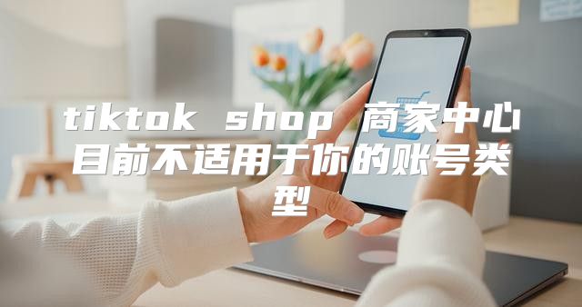 tiktok shop 商家中心目前不适用于你的账号类型