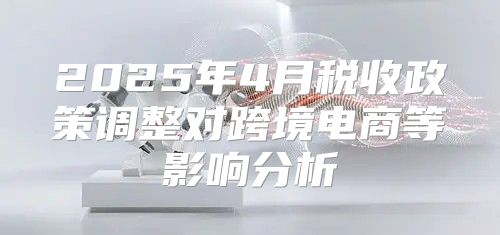 2025年4月税收政策调整对跨境电商等影响分析