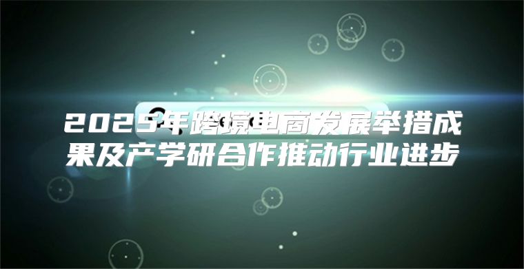 2025年跨境电商发展举措成果及产学研合作推动行业进步