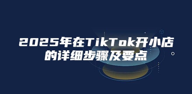 2025年在TikTok开小店的详细步骤及要点