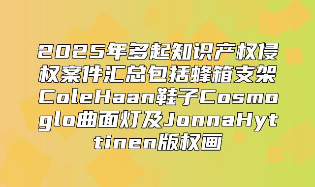 2025年多起知识产权侵权案件汇总包括蜂箱支架ColeHaan鞋子Cosmoglo曲面灯及JonnaHyttinen版权画