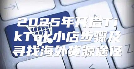 2025年开启TikTok小店步骤及寻找海外货源途径