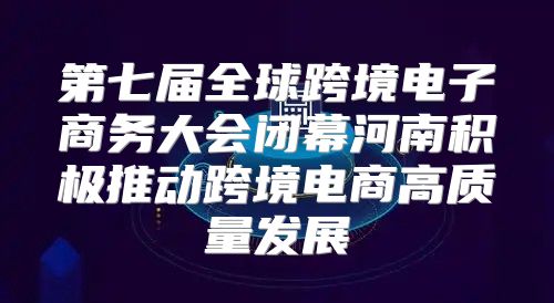 第七届全球跨境电子商务大会闭幕河南积极推动跨境电商高质量发展