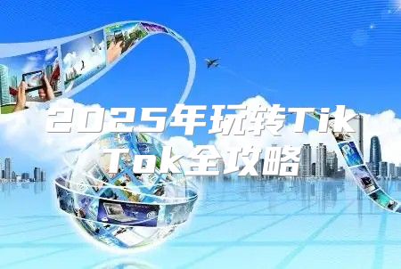2025年玩转TikTok全攻略