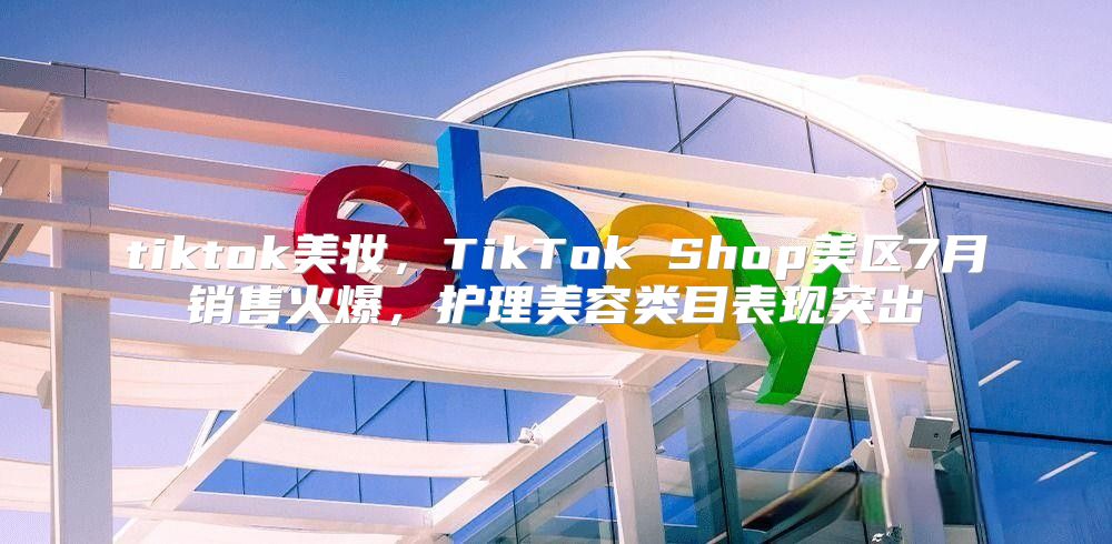 tiktok美妆，TikTok Shop美区7月销售火爆，护理美容类目表现突出