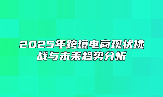 2025年跨境电商现状挑战与未来趋势分析