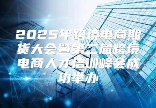 2025年跨境电商期货大会暨第二届跨境电商人才培训峰会成功举办