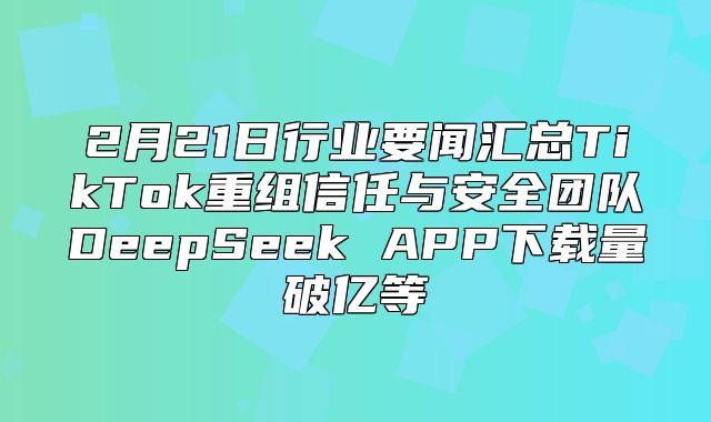 2月21日行业要闻汇总TikTok重组信任与安全团队DeepSeek APP下载量破亿等