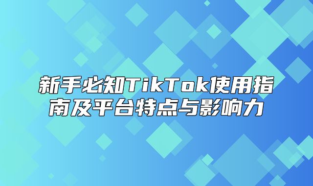 新手必知TikTok使用指南及平台特点与影响力