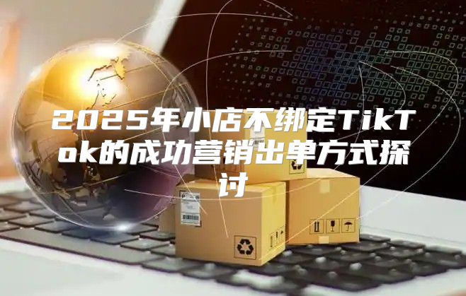2025年小店不绑定TikTok的成功营销出单方式探讨