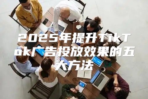 2025年提升TikTok广告投放效果的五大方法