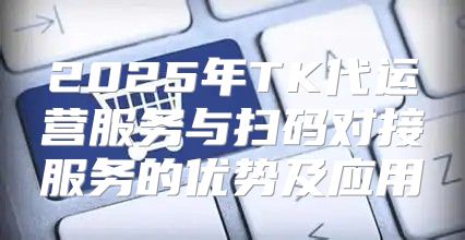 2025年TK代运营服务与扫码对接服务的优势及应用