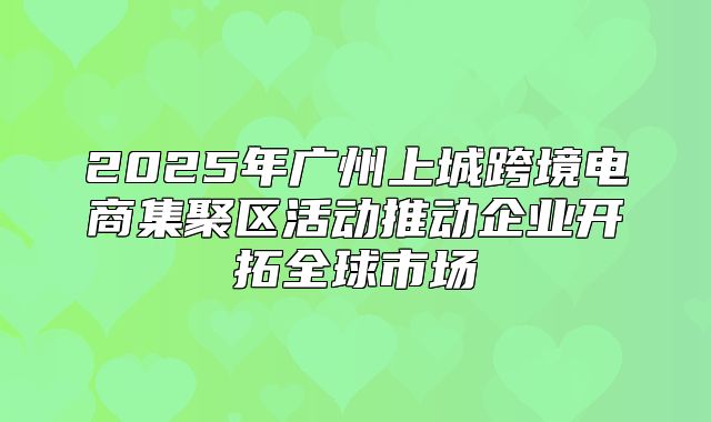 2025年广州上城跨境电商集聚区活动推动企业开拓全球市场